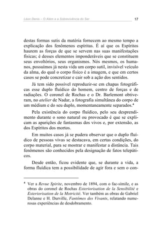 Léon Denis – O Além e a Sobrevivência do Ser 17
destas formas sutis da matéria fornecem ao mesmo tempo a
explicação dos fenômenos espíritas. É aí que os Espíritos
haurem as forças de que se servem nas suas manifestações
físicas; é desses elementos imponderáveis que se constituem
seus envoltórios, seus organismos. Nós mesmos, os huma-
nos, possuímos já nesta vida um corpo sutil, invisível veículo
da alma, do qual o corpo físico é a imagem, e que em certos
casos se pode concretizar e cair sob a ação dos sentidos.
Já tem sido possível reproduzir-se em chapas fotográfi-
cas esse duplo fluídico do homem, centro de forças e de
radiações. O coronel de Rochas e o Dr. Barlemont obtive-
ram, no atelier de Nadar, a fotografia simultânea do corpo de
um médium e do seu duplo, momentaneamente separados.4
Pela existência do corpo fluídico, pelo seu desprendi-
mento durante o sono natural ou provocado é que se expli-
cam as aparições de fantasmas dos vivos e, por extensão, as
dos Espíritos dos mortos.
Em muitos casos já se pudera observar que o duplo fluí-
dico de pessoas vivas se destacava, em certas condições, do
corpo material, para se mostrar e manifestar a distância. Tais
fenômenos são conhecidos pela designação de fatos telepáti-
cos.
Desde então, ficou evidente que, se durante a vida, a
forma fluídica tem a possibilidade de agir fora e sem o con-
4
Ver a Revue Spirite, novembro de 1894, com o fac-símile, e as
obras do coronel de Rochas Exteriorisation de la Sensibilité e
Exteriorisation de la Motricité. Ver também as obras de Gabriel
Delanne e H. Durville, Fantômes des Vivants, relatando nume-
rosas experiências de desdobramento.
 