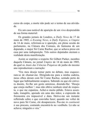 Léon Denis – O Além e a Sobrevivência do Ser 18
curso do corpo, a morte não pode ser o termo de sua ativida-
de.
Eis um caso notável de aparição de um vivo desprendido
de sua forma material:
Os grandes jornais de Londres, o Daily News de 17 de
maio de 1905, o Evening News, o Daily Express, o Umpire
de 14 de maio, referiram-se à aparição, em plena sessão do
parlamento, na Câmara dos Comuns, do fantasma de um
deputado, o major Sir Carne Rachse, que se achava preso em
casa por uma indisposição. Três outros deputados atestam a
realidade desta manifestação.
Assim se exprime a respeito Sir Gilbert Parker, membro
daquela Câmara, no jornal Umpire de 14 de maio de 1905,
do qual os Anais das Ciências Psíquicas de junho do mesmo
ano reproduziram a narração:
“Era meu desejo tomar parte no debate, mas esquece-
ram-se de chamar-me. Dirigindo-me para a minha cadeira,
meus olhos deram com Sir Carne Rachse, sentado perto do
lugar que habitualmente ocupava. Sabendo eu que ele estive-
ra doente, fiz-lhe um gesto amistoso, dizendo-lhe: ‘Desejo
que esteja melhor.’; mas não obtive nenhum sinal de respos-
ta, o que me espantou. Achei-o muito pálido. Estava assen-
tado, tranqüilo, apoiado em uma das mãos; a expressão da
fisionomia era impassível e dura. Detive-me um instante
refletindo sobre o que convinha fazer; quando me voltei de
novo para Sir Carne, ele desaparecera. Pus-me in continenti
à sua procura, contando encontrá-lo no vestíbulo. Lá não se
achava; ninguém o vira.”
 