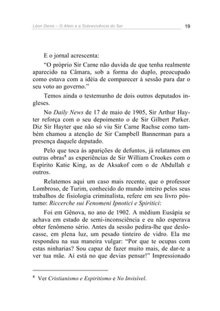 Léon Denis – O Além e a Sobrevivência do Ser 19
E o jornal acrescenta:
“O próprio Sir Carne não duvida de que tenha realmente
aparecido na Câmara, sob a forma do duplo, preocupado
como estava com a idéia de comparecer à sessão para dar o
seu voto ao governo.”
Temos ainda o testemunho de dois outros deputados in-
gleses.
No Daily News de 17 de maio de 1905, Sir Arthur Hay-
ter reforça com o seu depoimento o de Sir Gilbert Parker.
Diz Sir Hayter que não só viu Sir Carne Rachse como tam-
bém chamou a atenção de Sir Campbell Bannerman para a
presença daquele deputado.
Pelo que toca às aparições de defuntos, já relatamos em
outras obras5
as experiências de Sir William Crookes com o
Espírito Katie King, as de Aksakof com o de Abdullah e
outros.
Relatemos aqui um caso mais recente, que o professor
Lombroso, de Turim, conhecido do mundo inteiro pelos seus
trabalhos de fisiologia criminalista, refere em seu livro pós-
tumo: Riccerche sui Fenomeni Ipnotici e Spiritici:
Foi em Gênova, no ano de 1902. A médium Eusápia se
achava em estado de semi-inconsciência e eu não esperava
obter fenômeno sério. Antes da sessão pedira-lhe que deslo-
casse, em plena luz, um pesado tinteiro de vidro. Ela me
respondeu na sua maneira vulgar: “Por que te ocupas com
estas ninharias? Sou capaz de fazer muito mais, de dar-te a
ver tua mãe. Aí está no que devias pensar!” Impressionado
5
Ver Cristianismo e Espiritismo e No Invisível.
 