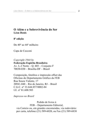 Léon Denis – O Além e a Sobrevivência do Ser 2
O Além e a Sobrevivência do Ser
Léon Denis
8ª edição
Do 40º ao 44º milheiro
Capa de Cecconi
Copyright 1944 by
Federação Espírita Brasileira
Av. L-2 Norte – Q. 603 – Conjunto F
70830-030 – Brasília-DF – Brasil
Composição, fotolitos e impressão offset das
Oficinas do Departamento Gráfico da FEB
Rua Souza Valente, 17
20941-040 – Rio de Janeiro, RJ – Brasil
C.G.C. nº 33.644.857/0002-84
I.E. nº 81.600.503
Impresso no Brasil
Pedido de livros à
FEB – Departamento Editorial,
via Correio ou, em grandes encomendas, via rodoviário:
por carta, telefone (21) 589-6020, ou Fax (21) 589-6838
 