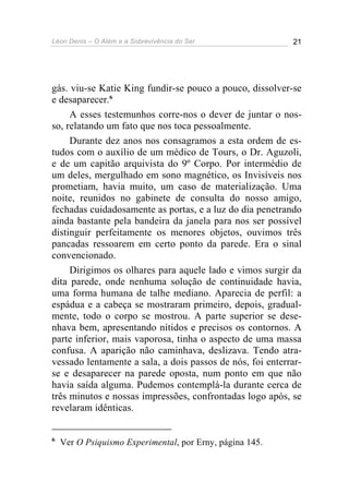 Léon Denis – O Além e a Sobrevivência do Ser 21
gás. viu-se Katie King fundir-se pouco a pouco, dissolver-se
e desaparecer.6
A esses testemunhos corre-nos o dever de juntar o nos-
so, relatando um fato que nos toca pessoalmente.
Durante dez anos nos consagramos a esta ordem de es-
tudos com o auxílio de um médico de Tours, o Dr. Aguzoli,
e de um capitão arquivista do 9º Corpo. Por intermédio de
um deles, mergulhado em sono magnético, os Invisíveis nos
prometiam, havia muito, um caso de materialização. Uma
noite, reunidos no gabinete de consulta do nosso amigo,
fechadas cuidadosamente as portas, e a luz do dia penetrando
ainda bastante pela bandeira da janela para nos ser possível
distinguir perfeitamente os menores objetos, ouvimos três
pancadas ressoarem em certo ponto da parede. Era o sinal
convencionado.
Dirigimos os olhares para aquele lado e vimos surgir da
dita parede, onde nenhuma solução de continuidade havia,
uma forma humana de talhe mediano. Aparecia de perfil: a
espádua e a cabeça se mostraram primeiro, depois, gradual-
mente, todo o corpo se mostrou. A parte superior se dese-
nhava bem, apresentando nítidos e precisos os contornos. A
parte inferior, mais vaporosa, tinha o aspecto de uma massa
confusa. A aparição não caminhava, deslizava. Tendo atra-
vessado lentamente a sala, a dois passos de nós, foi enterrar-
se e desaparecer na parede oposta, num ponto em que não
havia saída alguma. Pudemos contemplá-la durante cerca de
três minutos e nossas impressões, confrontadas logo após, se
revelaram idênticas.
6
Ver O Psiquismo Experimental, por Erny, página 145.
 