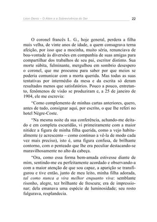 Léon Denis – O Além e a Sobrevivência do Ser 22
O coronel francês L. G., hoje general, perdera a filha
mais velha, de vinte anos de idade, a quem consagrava terna
afeição, por isso que a mocinha, muito séria, renunciava de
boa-vontade às diversões em companhia de suas amigas para
compartilhar dos trabalhos de seu pai, escritor distinto. Sua
morte súbita, fulminante, mergulhou em sombrio desespero
o coronel, que me procurou para saber por que meios se
poderia comunicar com a morta querida. Mas todas as suas
tentativas por intermédio da mesa e da escrita só deram
resultados menos que satisfatórios. Pouco a pouco, entretan-
to, fenômenos de visão se produziram e, a 25 de janeiro de
1904, ele me escrevia:
“Como complemento de minhas cartas anteriores, quero,
antes de tudo, consignar aqui, por escrito, o que lhe referi no
hotel Nègre-Coste.
“Na mesma noite da sua conferência, achando-me deita-
do e em completa escuridão, vi primeiramente com a maior
nitidez a figura de minha filha querida, como a vejo habitu-
almente (e acrescento – como continuo a vê-la de modo cada
vez mais preciso), isto é, uma figura confusa, de brilhante
contorno, com o penteado que lhe era peculiar destacando-se
maravilhosamente no alto da cabeça.
“Ora, como essa forma bem-amada estivesse diante de
mim, sentindo-me eu perfeitamente acordado e observando-a
com a maior atenção de que sou capaz, a aparição se transfi-
gurou e tive então, junto de meu leito, minha filha adorada,
tal como nunca a vira melhor enquanto viva: semblante
risonho, alegre, tez brilhante de frescura; era de impressio-
nar; dela emanava uma espécie de luminosidade; seu rosto
fulgurava, resplandecia.
 
