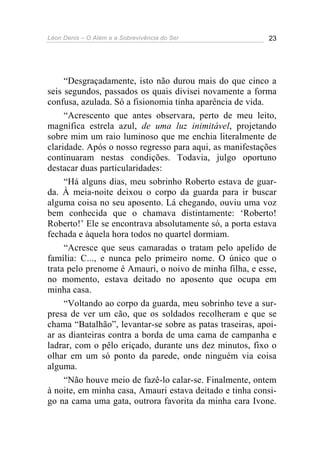 Léon Denis – O Além e a Sobrevivência do Ser 23
“Desgraçadamente, isto não durou mais do que cinco a
seis segundos, passados os quais divisei novamente a forma
confusa, azulada. Só a fisionomia tinha aparência de vida.
“Acrescento que antes observara, perto de meu leito,
magnífica estrela azul, de uma luz inimitável, projetando
sobre mim um raio luminoso que me enchia literalmente de
claridade. Após o nosso regresso para aqui, as manifestações
continuaram nestas condições. Todavia, julgo oportuno
destacar duas particularidades:
“Há alguns dias, meu sobrinho Roberto estava de guar-
da. À meia-noite deixou o corpo da guarda para ir buscar
alguma coisa no seu aposento. Lá chegando, ouviu uma voz
bem conhecida que o chamava distintamente: ‘Roberto!
Roberto!’ Ele se encontrava absolutamente só, a porta estava
fechada e àquela hora todos no quartel dormiam.
“Acresce que seus camaradas o tratam pelo apelido de
família: C..., e nunca pelo primeiro nome. O único que o
trata pelo prenome é Amauri, o noivo de minha filha, e esse,
no momento, estava deitado no aposento que ocupa em
minha casa.
“Voltando ao corpo da guarda, meu sobrinho teve a sur-
presa de ver um cão, que os soldados recolheram e que se
chama “Batalhão”, levantar-se sobre as patas traseiras, apoi-
ar as dianteiras contra a borda de uma cama de campanha e
ladrar, com o pêlo eriçado, durante uns dez minutos, fixo o
olhar em um só ponto da parede, onde ninguém via coisa
alguma.
“Não houve meio de fazê-lo calar-se. Finalmente, ontem
à noite, em minha casa, Amauri estava deitado e tinha consi-
go na cama uma gata, outrora favorita da minha cara Ivone.
 