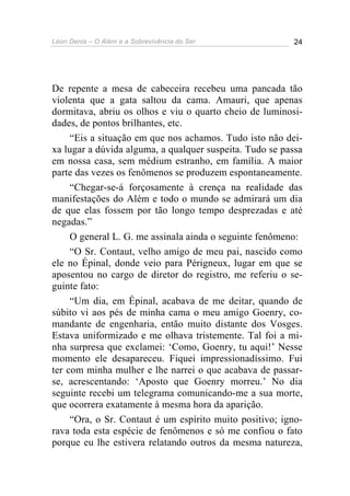 Léon Denis – O Além e a Sobrevivência do Ser 24
De repente a mesa de cabeceira recebeu uma pancada tão
violenta que a gata saltou da cama. Amauri, que apenas
dormitava, abriu os olhos e viu o quarto cheio de luminosi-
dades, de pontos brilhantes, etc.
“Eis a situação em que nos achamos. Tudo isto não dei-
xa lugar a dúvida alguma, a qualquer suspeita. Tudo se passa
em nossa casa, sem médium estranho, em família. A maior
parte das vezes os fenômenos se produzem espontaneamente.
“Chegar-se-á forçosamente à crença na realidade das
manifestações do Além e todo o mundo se admirará um dia
de que elas fossem por tão longo tempo desprezadas e até
negadas.”
O general L. G. me assinala ainda o seguinte fenômeno:
“O Sr. Contaut, velho amigo de meu pai, nascido como
ele no Épinal, donde veio para Périgneux, lugar em que se
aposentou no cargo de diretor do registro, me referiu o se-
guinte fato:
“Um dia, em Épinal, acabava de me deitar, quando de
súbito vi aos pés de minha cama o meu amigo Goenry, co-
mandante de engenharia, então muito distante dos Vosges.
Estava uniformizado e me olhava tristemente. Tal foi a mi-
nha surpresa que exclamei: ‘Como, Goenry, tu aqui!’ Nesse
momento ele desapareceu. Fiquei impressionadíssimo. Fui
ter com minha mulher e lhe narrei o que acabava de passar-
se, acrescentando: ‘Aposto que Goenry morreu.’ No dia
seguinte recebi um telegrama comunicando-me a sua morte,
que ocorrera exatamente à mesma hora da aparição.
“Ora, o Sr. Contaut é um espírito muito positivo; igno-
rava toda esta espécie de fenômenos e só me confiou o fato
porque eu lhe estivera relatando outros da mesma natureza,
 
