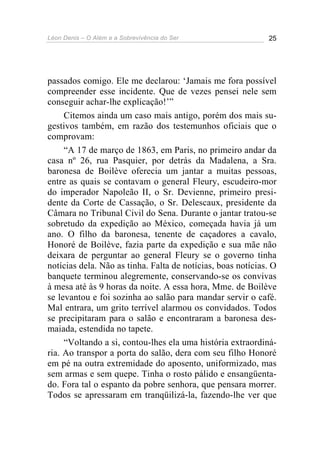 Léon Denis – O Além e a Sobrevivência do Ser 25
passados comigo. Ele me declarou: ‘Jamais me fora possível
compreender esse incidente. Que de vezes pensei nele sem
conseguir achar-lhe explicação!’”
Citemos ainda um caso mais antigo, porém dos mais su-
gestivos também, em razão dos testemunhos oficiais que o
comprovam:
“A 17 de março de 1863, em Paris, no primeiro andar da
casa nº 26, rua Pasquier, por detrás da Madalena, a Sra.
baronesa de Boilève oferecia um jantar a muitas pessoas,
entre as quais se contavam o general Fleury, escudeiro-mor
do imperador Napoleão II, o Sr. Devienne, primeiro presi-
dente da Corte de Cassação, o Sr. Delescaux, presidente da
Câmara no Tribunal Civil do Sena. Durante o jantar tratou-se
sobretudo da expedição ao México, começada havia já um
ano. O filho da baronesa, tenente de caçadores a cavalo,
Honoré de Boilève, fazia parte da expedição e sua mãe não
deixara de perguntar ao general Fleury se o governo tinha
notícias dela. Não as tinha. Falta de notícias, boas notícias. O
banquete terminou alegremente, conservando-se os convivas
à mesa até às 9 horas da noite. A essa hora, Mme. de Boilève
se levantou e foi sozinha ao salão para mandar servir o café.
Mal entrara, um grito terrível alarmou os convidados. Todos
se precipitaram para o salão e encontraram a baronesa des-
maiada, estendida no tapete.
“Voltando a si, contou-lhes ela uma história extraordiná-
ria. Ao transpor a porta do salão, dera com seu filho Honoré
em pé na outra extremidade do aposento, uniformizado, mas
sem armas e sem quepe. Tinha o rosto pálido e ensangüenta-
do. Fora tal o espanto da pobre senhora, que pensara morrer.
Todos se apressaram em tranqüilizá-la, fazendo-lhe ver que
 