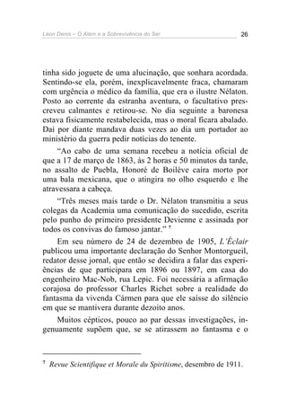 Léon Denis – O Além e a Sobrevivência do Ser 26
tinha sido joguete de uma alucinação, que sonhara acordada.
Sentindo-se ela, porém, inexplicavelmente fraca, chamaram
com urgência o médico da família, que era o ilustre Nélaton.
Posto ao corrente da estranha aventura, o facultativo pres-
creveu calmantes e retirou-se. No dia seguinte a baronesa
estava fisicamente restabelecida, mas o moral ficara abalado.
Daí por diante mandava duas vezes ao dia um portador ao
ministério da guerra pedir notícias do tenente.
“Ao cabo de uma semana recebeu a notícia oficial de
que a 17 de março de 1863, às 2 horas e 50 minutos da tarde,
no assalto de Puebla, Honoré de Boilève caíra morto por
uma bala mexicana, que o atingira no olho esquerdo e lhe
atravessara a cabeça.
“Três meses mais tarde o Dr. Nélaton transmitiu a seus
colegas da Academia uma comunicação do sucedido, escrita
pelo punho do primeiro presidente Devienne e assinada por
todos os convivas do famoso jantar.” 7
Em seu número de 24 de dezembro de 1905, L’Éclair
publicou uma importante declaração do Senhor Montorgueil,
redator desse jornal, que então se decidira a falar das experi-
ências de que participara em 1896 ou 1897, em casa do
engenheiro Mac-Nob, rua Lepic. Foi necessária a afirmação
corajosa do professor Charles Richet sobre a realidade do
fantasma da vivenda Cármen para que ele saísse do silêncio
em que se mantivera durante dezoito anos.
Muitos cépticos, pouco ao par dessas investigações, in-
genuamente supõem que, se se atirassem ao fantasma e o
7
Revue Scientifique et Morale du Spiritisme, desembro de 1911.
 