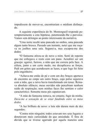 Léon Denis – O Além e a Sobrevivência do Ser 27
impedissem de mover-se, encontrariam o médium disfarça-
do.
A seguinte experiência do Sr. Montorgueil responde pe-
remptoriamente a esta hipótese, patenteando-lhe a parvoíce.
Vamos sem delongas ao ponto interessante da narrativa.
“Uma noite recebi uma pancada no ombro, uma pancada
algum tanto brusca. Passado um instante, notei que me roça-
va os joelhos uma saia. Segurei-a, mas escapou-me dos
dedos.
“O fantasma atirou-se de novo a mim. Senti de repente
que me esfregava o rosto com um pano. Acreditei ser um
gracejo: agarrei, furioso, a mão que me correra pela face. A
cólera, junto a um certo medo, me decuplicava as forças.
Pedi em gritos que acendessem as luzes, o que logo foi feito
pelo engenheiro.
“Achava-me então de pé e com um dos braços apertava
de encontro ao corpo um outro braço, cujo pulso segurava
com a mão, que a raiva havia transformado em tenaz. Reina-
va absoluto silêncio; meus ouvidos não percebiam nenhum
ruído de respiração; nem minhas faces lhe sentiam o calor
característico. Somente meus pés sapateavam.
“A mão do fantasma tentava, no entanto, fugir da minha.
Dava-me a sensação de se estar fundindo entre os meus
dedos.
“A luz brilhara de novo: a luta não durara mais de dez
segundos.
“Contra mim ninguém; todos estavam nos seus lugares e
denotavam mais curiosidade do que ansiedade. É fora de
dúvida que se tivesse agarrado por aquela maneira uma
 