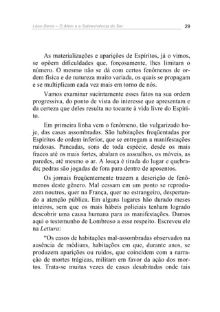 Léon Denis – O Além e a Sobrevivência do Ser 29
As materializações e aparições de Espíritos, já o vimos,
se opõem dificuldades que, forçosamente, lhes limitam o
número. O mesmo não se dá com certos fenômenos de or-
dem física e de natureza muito variada, os quais se propagam
e se multiplicam cada vez mais em torno de nós.
Vamos examinar sucintamente esses fatos na sua ordem
progressiva, do ponto de vista do interesse que apresentam e
da certeza que deles resulta no tocante à vida livre do Espíri-
to.
Em primeira linha vem o fenômeno, tão vulgarizado ho-
je, das casas assombradas. São habitações freqüentadas por
Espíritos de ordem inferior, que se entregam a manifestações
ruidosas. Pancadas, sons de toda espécie, desde os mais
fracos até os mais fortes, abalam os assoalhos, os móveis, as
paredes, até mesmo o ar. A louça é tirada do lugar e quebra-
da; pedras são jogadas de fora para dentro de aposentos.
Os jornais freqüentemente trazem a descrição de fenô-
menos deste gênero. Mal cessam em um ponto se reprodu-
zem noutros, quer na França, quer no estrangeiro, despertan-
do a atenção pública. Em alguns lugares hão durado meses
inteiros, sem que os mais hábeis policiais tenham logrado
descobrir uma causa humana para as manifestações. Damos
aqui o testemunho de Lombroso a esse respeito. Escreveu ele
na Lettura:
“Os casos de habitações mal-assombradas observados na
ausência de médiuns, habitações em que, durante anos, se
produzem aparições ou ruídos, que coincidem com a narra-
ção de mortes trágicas, militam em favor da ação dos mor-
tos. Trata-se muitas vezes de casas desabitadas onde tais
 