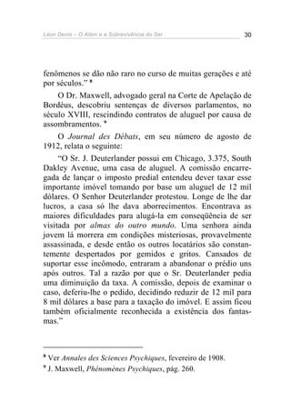 Léon Denis – O Além e a Sobrevivência do Ser 30
fenômenos se dão não raro no curso de muitas gerações e até
por séculos.” 8
O Dr. Maxwell, advogado geral na Corte de Apelação de
Bordéus, descobriu sentenças de diversos parlamentos, no
século XVIII, rescindindo contratos de aluguel por causa de
assombramentos. 9
O Journal des Débats, em seu número de agosto de
1912, relata o seguinte:
“O Sr. J. Deuterlander possui em Chicago, 3.375, South
Dakley Avenue, uma casa de aluguel. A comissão encarre-
gada de lançar o imposto predial entendeu dever taxar esse
importante imóvel tomando por base um aluguel de 12 mil
dólares. O Senhor Deuterlander protestou. Longe de lhe dar
lucros, a casa só lhe dava aborrecimentos. Encontrava as
maiores dificuldades para alugá-la em conseqüência de ser
visitada por almas do outro mundo. Uma senhora ainda
jovem lá morrera em condições misteriosas, provavelmente
assassinada, e desde então os outros locatários são constan-
temente despertados por gemidos e gritos. Cansados de
suportar esse incômodo, entraram a abandonar o prédio uns
após outros. Tal a razão por que o Sr. Deuterlander pedia
uma diminuição da taxa. A comissão, depois de examinar o
caso, deferiu-lhe o pedido, decidindo reduzir de 12 mil para
8 mil dólares a base para a taxação do imóvel. E assim ficou
também oficialmente reconhecida a existência dos fantas-
mas.”
8
Ver Annales des Sciences Psychiques, fevereiro de 1908.
9
J. Maxwell, Phénomènes Psychiques, pág. 260.
 