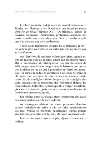 Léon Denis – O Além e a Sobrevivência do Ser 31
Lembremos ainda os dois casos de assombramento veri-
ficados em Florença e em Nápoles e que inseri na minha
obra No Invisível (capítulo XVI). Os tribunais, depois de
ouvirem numerosas testemunhas, proferiram sentenças nas
quais reconhecem a realidade dos fatos e concluem pela
rescisão de contratos de arrendamento.
Todos esses fenômenos devemo-los a entidades de ínfi-
ma ordem, pois os Espíritos elevados não são os únicos que
se manifestam.
Aos Espíritos, de qualquer ordem que sejam, agrada en-
trar em relação com os homens, desde que encontrem meios.
Daí a necessidade de distinguir-se nas manifestações do
Além o que vem do alto do que vem de baixo, o que emana
dos Espíritos de luz do que é produzido por Espíritos atrasa-
dos. Há almas de todos os caracteres e de todos os graus de
elevação. Em derredor de nós há mesmo número muito
maior das de condição inferior do que das de condição ele-
vada. Aquelas são as produtoras dos fenômenos físicos, das
manifestações bulhentas, de tudo quanto é vulgar, manifesta-
ções úteis, entretanto, pois que nos trazem o conhecimento
de todo um mundo esquecido.
Em minhas obras já citadas, trato longamente dos casos
de escrita mediúnica e de escrita direta.
As mensagens obtidas por esses processos denotam
grande variedade de estilo e são de valor sensivelmente
desigual. Muitas só encerram banalidades; outras, porém,
são notáveis pela beleza da forma e elevação do pensamento.
Inseriremos aqui, como exemplo, algumas recentes e i-
néditas.
 