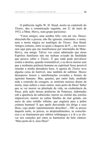 Léon Denis – O Além e a Sobrevivência do Ser 32
O publicista inglês W. H. Stead, morto na catástrofe do
Titanic, deu a comunicação seguinte, em 21 de maio de
1912, a Mme. Hervy, num grupo parisiense:
“Caros amigos, uma sombra feliz vem até vós. Desco-
nhecendo-lhe a pessoa, não lhe ignorais, entretanto, o nome,
nem a morte trágica no naufrágio do Titanic. Sou Stead.
Amigos comuns, entre os quais a duquesa de P..., me trouxe-
ram aqui para que me manifestasse por intermédio de Mme.
Hervy, sua amiga. Talvez vos cause admiração que meus
Espíritos familiares não me tenham avisado da fatalidade
que pesava sobre o Titanic. É que nada pode prevalecer
contra o destino, quando irremediável, e eu devia morrer sem
que a nenhuma potência humana ou espiritual fosse possível
retardar a minha derradeira hora. A agonia do Titanic teve
alguma coisa de horrível, mas também de sublime. Houve
desesperos loucos e manifestações covardes e brutais do
egoísmo humano. Mas, quantos, por outro lado, medindo
toda a extensão da coragem, se sentiram maiores diante da
morte, mais nobres e mais santos, mais perto de Deus! Saber
que se vai morrer na plenitude da vida, na exuberância da
força, pela ação dessas potências da Natureza, indomadas
sob a aparência da submissão; morrer ao cintilar das estrelas
impassíveis; morrer na calma fúnebre do mar gelado, em
meio de uma solidão infinita, que angústia para a pobre
criatura humana! E que apelo desvairado ela dirige a esse
Deus, cujo poder repentinamente descobre!... Oh! as preces
daquela noite, as preces, os desprendimentos, as consciên-
cias a se iluminarem por súbitos relâmpagos e a fé a se ele-
var nos corações por entre as harmonias do belo cântico:
‘Mais perto de ti, meu Deus!’
 