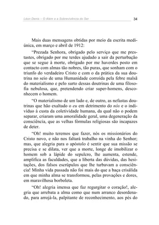 Léon Denis – O Além e a Sobrevivência do Ser 34
Mais duas mensagens obtidas por meio da escrita medi-
única, em março e abril de 1912:
“Prezada Senhora, obrigado pelo serviço que me pres-
tastes, obrigado por me terdes ajudado a sair da perturbação
que se segue à morte, obrigado por me haverdes posto em
contacto com almas tão nobres, tão puras, que sonham com o
triunfo do verdadeiro Cristo e com o da prática da sua dou-
trina no seio de uma Humanidade corroída pela febre malsã
do materialismo e pelo surto dessas doutrinas de uma filoso-
fia nebulosa, que, pretendendo criar super-homens, desco-
nhecem o homem.
“O materialismo de um lado e, de outro, as nefastas dou-
trinas que hão exaltado o eu em detrimento do nós e o indi-
víduo à custa da coletividade humana, da qual não o podem
separar, criaram uma amoralidade geral, uma degeneração da
consciência, que as velhas fórmulas religiosas são incapazes
de deter.
“Oh! muito teremos que fazer, nós os missionários do
Cristo novo, e não nos faltará trabalho na vinha do Senhor;
mas, que alegria para o apóstolo é sentir que sua missão se
precisa e se dilata, ver que a morte, longe de imobilizar o
homem sob a lápide do sepulcro, lhe aumenta, estende,
amplifica as faculdades, que a liberta das dúvidas, das hesi-
tações, dos falsos escrúpulos que lhe turbavam a consciên-
cia! Minha vida passada não foi mais do que a baça crisálida
em que minha alma se transformou, pelas provações e dores,
em maravilhosa borboleta.
“Oh! alegria imensa que faz regurgitar o coração!, ale-
gria que arrebata a alma como que num arranco desordena-
do, para arrojá-la, palpitante de reconhecimento, aos pés do
 