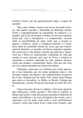 Léon Denis – O Além e a Sobrevivência do Ser 35
Criador Celeste, que tão generosamente paga o resgate do
pecador!
“Não, meus irmãos, imersos nas trevas da prisão terres-
tre, não podeis conceber a felicidade da libertação terrena.
Sentir o engrandecimento da capacidade de conhecer e a-
prender, que já fez do homem o senhor do universo material;
sentir que, com a inteligência e a compreensão, crescem
todas as possibilidades de ação; sentir que o coração se
depura e conhecer, enfim, a verdadeira amizade e o verda-
deiro amor na comunhão íntima dos seres, que, por intrans-
poníveis barreiras, os pesados invólucros materiais separam,
são coisas que se não podem exprimir por palavras e impos-
sível me é fazer-vos experimentar a plenitude de vida que
sucede ao sono terrestre; pois que, na Terra, o homem se
assemelha à semente enterrada no solo, gérmen obscuro,
noção que prepara o desabrochar futuro, mas que não está,
por isso, menos enredado nos liames da matéria.
“Obrigado, ainda uma vez, Senhora, por terdes apressa-
do o meu despertar, por me terdes granjeado tantos e tão
elevados amigos, tão dignos e tão compenetrados da palavra
do Cristo; obrigado por me terdes feito entrar nesta falange
que conta os Lacordaire, os Didon, os Bersier, falange que
desempenha a missão divina da renovação do ideal do Cris-
to.
“Aqui está, pois, de novo o ardente, o fervoroso apóstolo
que conhecestes, minha querida e fiel irmã (o Espírito se
dirige neste ponto a uma das pessoas presentes), dispondo de
maior clarividência e de mais inteligência das coisas, com a
esperança viva de poder mais tarde e mais perfeitamente
retomar a tarefa que tentou levar a cabo nesse mundo e que
 