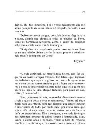 Léon Denis – O Além e a Sobrevivência do Ser 36
deixou, ah!, tão imperfeita. Foi o vosso pensamento que me
atraiu para junto da vossa médium. Obrigado, portanto, a vós
também.
“Deixo-vos, meus amigos, possuído de uma alegria pura
e santa, alegria que ultrapassa todas as alegrias da Terra,
todas as harmonias terrestres, como o canto do rouxinol
sobreleva e abafa o chilrear da toutinegra.
“Obrigado ainda; o apóstolo ganhou novamente confian-
ça na sua missão divina e ei-lo de novo pronto a combater
pelo triunfo do Espírito do Cristo.
Loyson.”
– 0 –
“A vida espiritual, de maravilhosa beleza, não faz es-
quecer os nossos amigos terrenos. Por felizes que sejamos,
por indizíveis que sejam os gozos que nos embriagam, sem-
pre e sem cessar somos atraídos para o lugar onde transcor-
reu a nossa última existência, para todos aqueles a quem nos
unem os laços de uma afeição fraterna, para junto de vós,
enfim, ó bem-amados.
“Sim, pensamos em vós, mesmo das alturas mais inaces-
síveis a que se possa elevar o pensamento! Vimos até onde
estais para vos repetir, num eco distante, que deveis esperar
e amar acima de tudo, por muito rude, por muito árida que
seja a vida. A esperança e o amor vertem, na existência, a
linfa do esquecimento. Dão a coragem, a vontade forte que
nos permitem arrostar de ânimo sereno a tempestade. Mas,
venha a calma após a borrasca, venha a hora do repouso
benéfico e sentireis que nas vossas veias circula a eterna
 