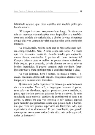 Léon Denis – O Além e a Sobrevivência do Ser 37
felicidade celeste, que Deus espalha sem medida pelos po-
bres humanos.
“O tempo, às vezes, vos parece bem longo. De nós espe-
rais as menores comunicações com impaciência e também
com uma espécie de curiosidade, e cheios de vaga esperança
de que elas vos venham revelar alguma coisa do mistério dos
mundos.
“A Providência, porém, sabe que as revelações não seri-
am compreendidas. Não! A hora ainda não soou! As frases
que vos possamos transmitir ficarão sendo, por enquanto,
meras frases; exortações à prática do bem, certamente!
Cumpre orientar para o melhor as pobres almas sofredoras.
Pela doçura, pela bondade, deveis chamar ao vosso seio os
irmãos incrédulos. E podeis também, pela caridade, fazer-
lhes entrever a meta sublime para a qual deve tender a vida.
“A vida continua, bem o sabeis. Só muda a forma. To-
davia, não muda demasiado rápido, porquanto, durante largo
tempo, nos conservamos terrestres.
Quiséramos poder exprimir-vos tudo o que o infinito nos
dá a contemplar. Mas, ah!, a linguagem humana é pobre,
suas palavras são duras, agudas, pesadas como a matéria, ao
passo que seriam precisas palavras leves e suaves, de uma
suavidade toda especial, capazes de exprimirem os sons e as
cores. A atmosfera que vos envolve é por demais espessa
para permitir que percebais, ainda que pouco, toda a harmo-
nia que reina nos planos superiores do Universo. Ah!, que
esplendores aí se desdobram! E que consolação, que grande
recompensa aos nossos males é esta vida, esta embriaguez de
todos os instantes!
 
