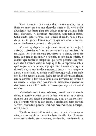 Léon Denis – O Além e a Sobrevivência do Ser 38
“Continuamos a ocupar-nos das almas errantes, mas a
fonte de amor em que nos dessedentamos é tão viva e tão
abundante, que basta para nos deixar entrever destinos inda
mais gloriosos. A ascensão prossegue, sem nunca parar.
Subir ainda, subir sempre, sem jamais atingi-lo, para o foco
da perfeição, para a Causa suprema que nos deve absorver,
conservando-nos a personalidade própria.
“O amor, qualquer que seja o mundo em que se esteja, é
a força, o eixo das esferas que gravitam em suas órbitas. Na
natureza, nos infinitamente pequenos, é o amor, antes de
tudo, que guia o instinto. No homem, na sociedade inteira, é
o amor que forma as simpatias, que torna possíveis as rela-
ções dos humanos entre si. Seja qual for a expressão sob a
qual o queiram deformar, seja qual for o nome com que o
ridiculizem, se analisardes um pouco, encontrareis sempre o
amor, o amor mais ou menos purificado, que existe em todo
ser. Ele é o centro, a causa. Reina no lar. É sobre suas fiadas
que se constrói a família, a família que perpetua, no tempo e
no espaço, a longa série dos séculos, marcando o progresso
das humanidades. E é também o amor que rege as amizades
sólidas.
“Constituís uma força poderosa, quando as mesmas i-
déias, o mesmo ardente desejo do bem vos animam. A força
fluídica que vos cerca é considerável, e se, de sua resistên-
cia, o granito vos pode dar idéias, o cristal, em cujas facetas
se vem irisar a luz, poderá fazer-vos perceber-lhe a incompa-
rável pureza.
“Desde o menor até o maior, amai; e, em vossos cora-
ções, em vossas almas, correrá a fonte de vida. Sim, é neces-
sário amar ainda, amar sempre, ensinando, continuando a
 