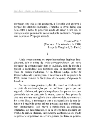 Léon Denis – O Além e a Sobrevivência do Ser 39
propagar, em toda a sua grandeza, a filosofia que encerra o
porquê dos destinos humanos. Trabalhai a terra; deixai que
nela entre a relha do poderoso arado do amor e, um dia, as
messes louras germinarão ao sol radiante do futuro. Propagai
sem descanso. Propagai amando.
Eduardo Petit.”
(Morto a 15 de setembro de 1910,
Praça de Vaugirard, 2 - Paris.)
– 0 –
Ainda recentemente os experimentadores ingleses ima-
ginaram, sob o nome de cross-correspondence, um novo
processo de comunicação com o invisível, bem de molde a
provar a identidade dos Espíritos que se manifestam por
meio da escrita mediúnica. O Sr. Oliver Lodge, reitor da
Universidade de Birmingham, o descreveu a 30 de janeiro de
1908, numa reunião da Sociedade de Pesquisas Psíquicas de
Londres:
“A cross-correspondence, diz ele, isto é, o recebimento
de parte da comunicação por um médium e parte por um
segundo médium, não podendo qualquer das partes ser com-
preendida sem o concurso da outra, constitui boa prova de
que uma mesma inteligência atua sobre os dois automatistas.
Se, além disso, a mensagem traz a característica de um de-
funto e é recebida como tal por pessoas que não o conhece-
ram intimamente, isso prova a persistência da atividade
intelectual do desaparecido. E se se obtém dessa maneira um
trecho de crítica literária, inteiramente conforme o seu modo
de pensar e impossível de ser imaginado por terceira pessoa,
 