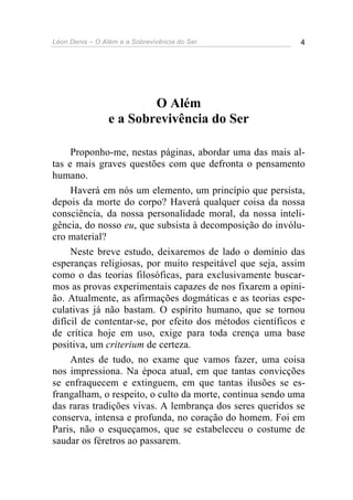 Léon Denis – O Além e a Sobrevivência do Ser 4
O Além
e a Sobrevivência do Ser
Proponho-me, nestas páginas, abordar uma das mais al-
tas e mais graves questões com que defronta o pensamento
humano.
Haverá em nós um elemento, um princípio que persista,
depois da morte do corpo? Haverá qualquer coisa da nossa
consciência, da nossa personalidade moral, da nossa inteli-
gência, do nosso eu, que subsista à decomposição do invólu-
cro material?
Neste breve estudo, deixaremos de lado o domínio das
esperanças religiosas, por muito respeitável que seja, assim
como o das teorias filosóficas, para exclusivamente buscar-
mos as provas experimentais capazes de nos fixarem a opini-
ão. Atualmente, as afirmações dogmáticas e as teorias espe-
culativas já não bastam. O espírito humano, que se tornou
difícil de contentar-se, por efeito dos métodos científicos e
de crítica hoje em uso, exige para toda crença uma base
positiva, um criterium de certeza.
Antes de tudo, no exame que vamos fazer, uma coisa
nos impressiona. Na época atual, em que tantas convicções
se enfraquecem e extinguem, em que tantas ilusões se es-
frangalham, o respeito, o culto da morte, continua sendo uma
das raras tradições vivas. A lembrança dos seres queridos se
conserva, intensa e profunda, no coração do homem. Foi em
Paris, não o esqueçamos, que se estabeleceu o costume de
saudar os féretros ao passarem.
 