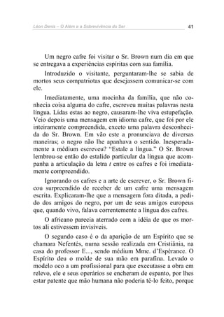 Léon Denis – O Além e a Sobrevivência do Ser 41
Um negro cafre foi visitar o Sr. Brown num dia em que
se entregava a experiências espíritas com sua família.
Introduzido o visitante, perguntaram-lhe se sabia de
mortos seus compatriotas que desejassem comunicar-se com
ele.
Imediatamente, uma mocinha da família, que não co-
nhecia coisa alguma do cafre, escreveu muitas palavras nesta
língua. Lidas estas ao negro, causaram-lhe viva estupefação.
Veio depois uma mensagem em idioma cafre, que foi por ele
inteiramente compreendida, exceto uma palavra desconheci-
da do Sr. Brown. Em vão este a pronunciava de diversas
maneiras; o negro não lhe apanhava o sentido. Inesperada-
mente a médium escreveu? “Estale a língua.” O Sr. Brown
lembrou-se então do estalido particular da língua que acom-
panha a articulação da letra t entre os cafres e foi imediata-
mente compreendido.
Ignorando os cafres e a arte de escrever, o Sr. Brown fi-
cou surpreendido de receber de um cafre uma mensagem
escrita. Explicaram-lhe que a mensagem fora ditada, a pedi-
do dos amigos do negro, por um de seus amigos europeus
que, quando vivo, falava correntemente a língua dos cafres.
O africano parecia aterrado com a idéia de que os mor-
tos ali estivessem invisíveis.
O segundo caso é o da aparição de um Espírito que se
chamara Nefentés, numa sessão realizada em Cristiânia, na
casa do professor E..., sendo médium Mme. d’Espérance. O
Espírito deu o molde de sua mão em parafina. Levado o
modelo oco a um profissional para que executasse a obra em
relevo, ele e seus operários se encheram de espanto, por lhes
estar patente que mão humana não poderia tê-lo feito, porque
 