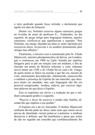 Léon Denis – O Além e a Sobrevivência do Ser 42
o teria quebrado quando fosse retirada, e declararam que
aquilo era obra de feitiçaria.
Doutra vez, Nefentés escreveu alguns caracteres gregos
no livrinho de notas do professor E... Traduzidos, no dia
seguinte, do grego antigo para linguagem moderna, aqueles
caracteres, verificou-se que significavam o seguinte: “Sou
Nefentés, tua amiga. Quando tua alma se sentir oprimida por
excessivas dores, invoca-me e eu acudirei prontamente para
mitigar tuas aflições.”
Finalmente, o terceiro caso é autenticado pelo Sr. Chedo
Mijatovich, ministro plenipotenciário da Sérvia, em Londres,
que o comunicou em 1908 no Light: Instado por espíritas
húngaros para se pôr em relação com um médium, a fim de
elucidar um ponto de História referente a certo soberano
sérvio morto em 1350, o Sr. Chedo foi ter com o Sr. Vango,
de quem muito se falava na ocasião e que lhe era, mesmo de
vista, inteiramente desconhecido. Adormecido, anunciou-lhe
o médium a presença do Espírito de um mancebo, que dese-
java muito ser atendido, mas cuja linguagem não lhe era
possível compreender. Acabou, todavia, por escrever algu-
mas palavras do que dizia o Espírito.
Este se exprimira em sérvio e a tradução do que o mé-
dium conseguira grafar é a seguinte:
“Peço-te o favor de escrever à minha mãe Natália, di-
zendo-lhe que imploro o seu perdão.”
O Espírito era o do rei Alexandre. O Senhor Mijatovich
nenhuma dúvida pôde ter disso, tanto mais que outras novas
provas de identidade vieram juntar-se à primeira: o médium
descreveu o defunto, que lhe manifestou o pesar que sentia
de não ter seguido um conselho que confidencialmente lhe
 