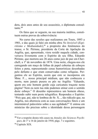 Léon Denis – O Além e a Sobrevivência do Ser 43
dera, dois anos antes de seu assassínio, o diplomata consul-
tante.10
Os fatos que se seguem, na sua maioria inéditos, consti-
tuem outras provas da sobrevivência:
No curso das sessões que realizamos em Tours, 1893 a
1901, e das quais já falei em minha obra No Invisível (Espi-
ritismo e Mediunidade),11
a propósito dos fenômenos do
transe, o Sr. Périnne, presidente da Corte de Apelação da
Argélia, que, aposentado, viera residir naquela cidade, con-
versava livremente com o Espírito de seu filho, Eduardo
Périnne, que morrera aos 26 anos como juiz de paz em Cher-
chell, a 1º de novembro de 1874. Uma noite, chegou-nos ele
carregando um maço de folhas de papel cobertas de esboços
feitos a pena, representando cenas humorísticas desenhadas
pelo defunto e que eram conservadas como relíquias. Per-
guntou ele ao Espírito, assim que este se incorporou em
Mme. F..., nosso principal médium, que não conhecera o
morto, nem jamais pusera os pés na Argélia: “Eduardo,
quem era este homem gordo cuja caricatura traçaste nesta
página? Nem eu nem tua mãe pudemos atinar com o sentido
deste esboço.” O desenho representava um homem obeso,
tentando subir num poste telegráfico. Respondeu o Espírito:
“Pois que, pai, não te lembras do Sr. X..., tão ridículo que, na
Argélia, nos aborrecia com as suas conversações fúteis e um
interminável palavrório sobre a sua agilidade?” E entrou em
minúcias tão precisas sobre a identidade dessa personagem
10
Ver a respeito destes três casos na Annales des Sciences Psychi-
ques, de 1º a 16 de janeiro de 1910, págs. 7 e seguintes.
11
Capítulo XIX.
 