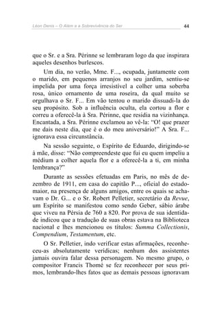 Léon Denis – O Além e a Sobrevivência do Ser 44
que o Sr. e a Sra. Périnne se lembraram logo da que inspirara
aqueles desenhos burlescos.
Um dia, no verão, Mme. F..., ocupada, juntamente com
o marido, em pequenos arranjos no seu jardim, sentiu-se
impelida por uma força irresistível a colher uma soberba
rosa, único ornamento de uma roseira, da qual muito se
orgulhava o Sr. F... Em vão tentou o marido dissuadi-la do
seu propósito. Sob a influência oculta, ela cortou a flor e
correu a oferecê-la à Sra. Périnne, que residia na vizinhança.
Encantada, a Sra. Périnne exclamou ao vê-la: “O! que prazer
me dais neste dia, que é o do meu aniversário!” A Sra. F...
ignorava essa circunstância.
Na sessão seguinte, o Espírito de Eduardo, dirigindo-se
à mãe, disse: “Não compreendeste que fui eu quem impeliu a
médium a colher aquela flor e a oferecê-la a ti, em minha
lembrança?”
Durante as sessões efetuadas em Paris, no mês de de-
zembro de 1911, em casa do capitão P..., oficial do estado-
maior, na presença de alguns amigos, entre os quais se acha-
vam o Dr. G... e o Sr. Robert Pelletier, secretário da Revue,
um Espírito se manifestou como sendo Geber, sábio árabe
que viveu na Pérsia de 760 a 820. Por prova de sua identida-
de indicou que a tradução de suas obras estava na Biblioteca
nacional e lhes mencionou os títulos: Summa Collectionis,
Compendium, Testamentum, etc.
O Sr. Pelletier, indo verificar estas afirmações, reconhe-
ceu-as absolutamente verídicas; nenhum dos assistentes
jamais ouvira falar dessa personagem. No mesmo grupo, o
compositor Francis Thomé se fez reconhecer por seus pri-
mos, lembrando-lhes fatos que as demais pessoas ignoravam
 