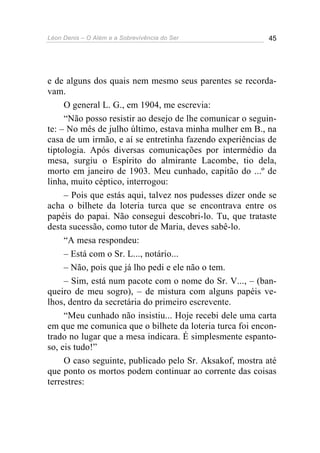 Léon Denis – O Além e a Sobrevivência do Ser 45
e de alguns dos quais nem mesmo seus parentes se recorda-
vam.
O general L. G., em 1904, me escrevia:
“Não posso resistir ao desejo de lhe comunicar o seguin-
te: – No mês de julho último, estava minha mulher em B., na
casa de um irmão, e aí se entretinha fazendo experiências de
tiptologia. Após diversas comunicações por intermédio da
mesa, surgiu o Espírito do almirante Lacombe, tio dela,
morto em janeiro de 1903. Meu cunhado, capitão do ...º de
linha, muito céptico, interrogou:
– Pois que estás aqui, talvez nos pudesses dizer onde se
acha o bilhete da loteria turca que se encontrava entre os
papéis do papai. Não consegui descobri-lo. Tu, que trataste
desta sucessão, como tutor de Maria, deves sabê-lo.
“A mesa respondeu:
– Está com o Sr. L..., notário...
– Não, pois que já lho pedi e ele não o tem.
– Sim, está num pacote com o nome do Sr. V..., – (ban-
queiro de meu sogro), – de mistura com alguns papéis ve-
lhos, dentro da secretária do primeiro escrevente.
“Meu cunhado não insistiu... Hoje recebi dele uma carta
em que me comunica que o bilhete da loteria turca foi encon-
trado no lugar que a mesa indicara. É simplesmente espanto-
so, eis tudo!”
O caso seguinte, publicado pelo Sr. Aksakof, mostra até
que ponto os mortos podem continuar ao corrente das coisas
terrestres:
 