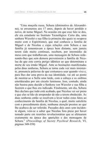 Léon Denis – O Além e a Sobrevivência do Ser 46
“Uma moçoila russa, Schura (diminutivo de Alexandri-
na), se envenenou aos 17 anos, depois de haver perdido o
noivo, de nome Miguel. Na ocasião em que esse fato se deu,
ele era estudante no Instituto Tecnológico. Certo dia, uma
senhora Wiessler e sua filha (a primeira das quais se ocupava
muito com o Espiritismo), que mal conhecia a família de
Miguel e de Nicolau e cujas relações com Schura e sua
família já remontavam a época bem distante, sem jamais
terem sido muito contínuas, recebem, por intermédio da
mesa com que trabalhavam, uma mensagem de Schura orde-
nando-lhes que sem demora prevenissem a família de Nico-
lau de que este corria perigo idêntico ao que determinara a
morte de seu irmão Miguel. Ante as hesitações manifestadas
pelas duas senhoras, Schura se torna cada vez mais insisten-
te, pronuncia palavras de que costumava usar quando viva e,
para lhes dar uma prova da sua identidade, vai até ao ponto
de mostrar-se a Sofia uma tarde, com a cabeça e os ombros
emoldurados por um círculo luminoso. Isso, contudo, ainda
não bastou para decidir a Senhora von Wiessler e sua filha a
fazerem o que lhes era indicado. Finalmente, um dia, Schura
lhes declara que tudo está acabado, que Nicolau vai ser preso
e que elas se hão de arrepender de não a terem obedecido. As
duas senhoras então se resolvem a levar todos estes fatos ao
conhecimento da família de Nicolau, a qual, muito satisfeita
com o procedimento deste, nenhuma atenção prestou ao que
lhe acabava de ser referido. Passados dois anos sem inciden-
te algum, veio-se a saber que Nicolau fora preso por haver
tomado parte em reuniões revolucionárias que se efetuaram
exatamente na época das aparições e das mensagens de
Schura.” (Proceedings of Society Psychical Research, VI,
páginas 349-359)
 