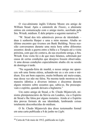 Léon Denis – O Além e a Sobrevivência do Ser 47
O vice-almirante inglês Usborne Moore era amigo de
William Stead. Após a catástrofe do Titanic, o almirante
entrou em comunicação com o amigo morto, auxiliado pela
Sra. Wriedt, médium. É dele próprio a seguinte narrativa:12
“W. Stead deu três admiráveis provas de identidade –
duas à senhorita Harper e uma a mim mesmo. Aludiu ao
último encontro que tivemos em Bank Building. Nessa oca-
sião conversamos durante uma meia hora sobre diferentes
assuntos: desde a guerra entre a Itália e a Turquia até a visita
próxima, com que ele contava, da sua excelente amiga, a Sra.
Wriedt. Esta visita foi o de que mais falamos, sobretudo por
causa de certas condições que desejava fossem observadas.
A uma dessas condições especialmente aludiu ele na sessão
de domingo à tarde.
“Na segunda-feira de manhã, o nosso amigo me apare-
ceu sob uma forma etérea, achando-me eu a sós com o mé-
dium. Era um bom espectro, muito brilhante até meio-corpo,
mas dessa vez não me falou. Na mesma tarde mostrou-se de
maneira idêntica a diversos íntimos e discorreu durante
alguns minutos sobre assuntos que, sabia-se, lhe preocupa-
vam o espírito, quando deixara a Inglaterra.”
Um outro amigo de Stead, o Sr. Chedo Mijatovich, mi-
nistro plenipotenciário da Sérvia em Londres, viu o Espírito
de Stead e lhe falou por alguns instantes. Ainda aí o Espírito
deu provas formais de sua identidade, lembrando coisas
totalmente desconhecidas do médium.
O Sr. Chedo Mijatovich deu disso testemunho formal
em uma carta publicada a 8 de junho no Light.
12
Carta de 9 de maio de 1912, publicada no Light.
 