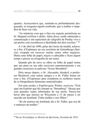 Léon Denis – O Além e a Sobrevivência do Ser 49
quantia. Acrescentava que, sentindo-se profundamente des-
graçado, se resignara àquela confissão, que a mulher o impe-
dira de fazer em vida.
“As minúcias com que o fato era exposto permitiram ao
Sr. Shepard verificar o delito. Além disso, tendo submetido a
comunicação e um espécimen de caligrafia de Purday vivo a
um perito; este reconheceu a identidade dos dois escritos.” 14
A 3 de abril de 1890, pelas dez horas da manhã, achava-
se a Sra. d’Espérance no seu escritório de Gotemburgo (Sué-
cia), ocupada em escrever muitas cartas sobre negócios.
Datou uma folha de papel, traçou o cabeçalho e ficou algum
tempo a pensar na ortografia de um nome.
Quando pôs de novo os olhos na folha de papel notou
que sua pena ou sua mão escrevera espontaneamente e em
grandes caracteres as palavras “Svens Strombert”.
Dois meses depois, o Sr. Alexandre Aksakof, o profes-
sor Boutlerof, com outros amigos e o Sr. Fidler foram ter
com a Sra. d’Espérance para estudarem os melhores meios
de se fotografarem fantasmas materializados.
Em uma sessão, o Espírito-guia, Walter, escreveu: “Está
aqui um Espírito que diz chamar-se “Stromberg”. Deseja que
seus parentes sejam informados de sua morte. Parece-me
haver dito que morreu no Wisconsin a 13 de março e ter
nascido em Jemtland. Tinha mulher e seis filhos.”
“Se ele morreu em Jemtland, diz o Sr. Fidler, que nos dê
o endereço da mulher.”
14
Revue Scientifique es Morale du Spiritisme, fevereiro de 1915.
 