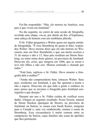 Léon Denis – O Além e a Sobrevivência do Ser 50
Foi-lhe respondido: “Não, ele morreu na América, seus
pais é que vivem em Jemtland.”
No dia seguinte, no correr de uma sessão de fotografia,
revelada uma chapa, viu-se, por detrás da Sra. d’Espérance,
uma cabeça de homem com um semblante plácido.
O Sr. Fidler perguntou a Walter quem era aquela entida-
de fotografada. “É esse Stromberg de quem te falei, respon-
deu Walter. Devo mesmo dizer que ele não morreu no Wis-
consin, mas em New Stockholm, e que sua morte ocorreu a
31 de março e não a 13. Seus pais residiam em Strom Stoc-
king, ou outro nome deste gênero, na província de Jemtland.
Disse-me ele, creio, que emigrou em 1886, que se casou e
teve três filhos e não seis. Morreu estimado e chorado por
todos.”
“Está bem, replicou o Sr. Fidler. Devo remeter a foto-
grafia dele à mulher?”
“Ainda não compreendeste bem, retrucou Walter. Seus
pais, residentes em Jemtland, é que lhe ignoram a morte e
não a esposa. Disse-me ele que toda a gente o conhece no
país; penso que se enviares a fotografia para Jemtland con-
seguirás o que desejas.”
Durante um ano o Sr. Fidler cuidou de verificar esses
dados. Chegou ao seguinte resultado: Svens Ersson, natural
de Strom Stocken (paróquia de Strom), na província de
Jemtland, na Suécia, se casara com Sarah Kaiser, emigrara
para o Canadá e, uma vez estabelecido, tomara o nome de
Stromberg. Essa circunstância é muito comum entre os
camponeses da Suécia, cujas famílias não usam de apelidos
que lhes pertençam.
 