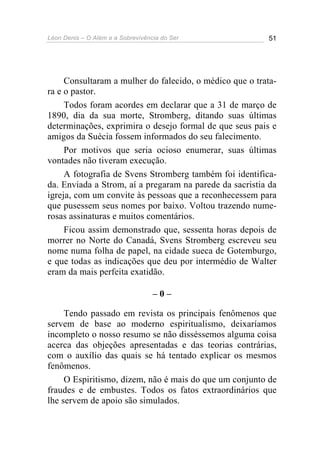 Léon Denis – O Além e a Sobrevivência do Ser 51
Consultaram a mulher do falecido, o médico que o trata-
ra e o pastor.
Todos foram acordes em declarar que a 31 de março de
1890, dia da sua morte, Stromberg, ditando suas últimas
determinações, exprimira o desejo formal de que seus pais e
amigos da Suécia fossem informados do seu falecimento.
Por motivos que seria ocioso enumerar, suas últimas
vontades não tiveram execução.
A fotografia de Svens Stromberg também foi identifica-
da. Enviada a Strom, aí a pregaram na parede da sacristia da
igreja, com um convite às pessoas que a reconhecessem para
que pusessem seus nomes por baixo. Voltou trazendo nume-
rosas assinaturas e muitos comentários.
Ficou assim demonstrado que, sessenta horas depois de
morrer no Norte do Canadá, Svens Stromberg escreveu seu
nome numa folha de papel, na cidade sueca de Gotemburgo,
e que todas as indicações que deu por intermédio de Walter
eram da mais perfeita exatidão.
– 0 –
Tendo passado em revista os principais fenômenos que
servem de base ao moderno espiritualismo, deixaríamos
incompleto o nosso resumo se não disséssemos alguma coisa
acerca das objeções apresentadas e das teorias contrárias,
com o auxílio das quais se há tentado explicar os mesmos
fenômenos.
O Espiritismo, dizem, não é mais do que um conjunto de
fraudes e de embustes. Todos os fatos extraordinários que
lhe servem de apoio são simulados.
 