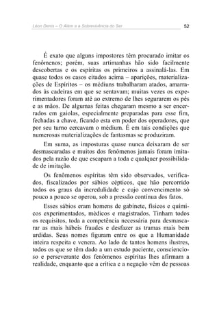 Léon Denis – O Além e a Sobrevivência do Ser 52
É exato que alguns impostores têm procurado imitar os
fenômenos; porém, suas artimanhas hão sido facilmente
descobertas e os espíritas os primeiros a assinalá-las. Em
quase todos os casos citados acima – aparições, materializa-
ções de Espíritos – os médiuns trabalharam atados, amarra-
dos às cadeiras em que se sentavam; muitas vezes os expe-
rimentadores foram até ao extremo de lhes segurarem os pés
e as mãos. De algumas feitas chegaram mesmo a ser encer-
rados em gaiolas, especialmente preparadas para esse fim,
fechadas a chave, ficando esta em poder dos operadores, que
por seu turno cercavam o médium. É em tais condições que
numerosas materializações de fantasmas se produziram.
Em suma, as imposturas quase nunca deixaram de ser
desmascaradas e muitos dos fenômenos jamais foram imita-
dos pela razão de que escapam a toda e qualquer possibilida-
de de imitação.
Os fenômenos espíritas têm sido observados, verifica-
dos, fiscalizados por sábios cépticos, que hão percorrido
todos os graus da incredulidade e cujo convencimento só
pouco a pouco se operou, sob a pressão contínua dos fatos.
Esses sábios eram homens de gabinete, físicos e quími-
cos experimentados, médicos e magistrados. Tinham todos
os requisitos, toda a competência necessária para desmasca-
rar as mais hábeis fraudes e desfazer as tramas mais bem
urdidas. Seus nomes figuram entre os que a Humanidade
inteira respeita e venera. Ao lado de tantos homens ilustres,
todos os que se têm dado a um estudo paciente, consciencio-
so e perseverante dos fenômenos espíritas lhes afirmam a
realidade, enquanto que a crítica e a negação vêm de pessoas
 