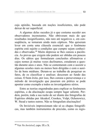 Léon Denis – O Além e a Sobrevivência do Ser 53
cuja opinião, baseada em noções insuficientes, não pode
deixar de ser superficial.
A algumas delas sucedeu já o que costuma suceder aos
observadores inconstantes. Não obtiveram mais do que
resultados insignificantes, não raro até negativos e, em con-
seqüência, se tornaram ainda mais cépticos. Não quiseram
levar em conta uma cláusula essencial: que o fenômeno
espírita está sujeito a condições que cumpre sejam conheci-
das e observadas.15
Muito depressa se lhes cansou a paciên-
cia. As provas que exigem não podem ser obtidas em poucos
dias. Os sábios que formularam conclusões afirmativas e
cujos nomes já muitas vezes declinamos, estudaram a ques-
tão durante anos e anos. Não se contentaram com o assistir a
algumas sessões mais ou menos bem dirigidas e com o auxí-
lio de bons médiuns. Deram-se ao trabalho de pesquisar os
fatos, de os classificar e analisar; desceram ao fundo das
coisas. O bom êxito, por isso, lhes coroou a perseverança e o
método de investigação que puseram em prática se pode
apontar como exemplo a todos os investigadores sérios.
Entre as teorias engendradas para explicar os fenômenos
espíritas, a da alucinação ocupa sempre lugar saliente. Per-
dem, porém, toda a sua razão de ser diante das fotografias de
Espíritos obtidas por Aksakof, Crookes, Volpi, Ochorowicz,
W. Stead e tantos outros. Não se fotografam alucinações!
Os Invisíveis impressionam não só as chapas fotográfi-
cas, mas também instrumentos de precisão, como os regis-
15
Ver No Invisível, caps. IX e X.
 