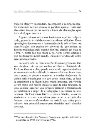 Léon Denis – O Além e a Sobrevivência do Ser 54
tradores Marey16
; suspendem, decompõem e compõem obje-
tos materiais; deixam marcas na parafina quente. Tudo isso
são outras tantas provas contra a teoria da alucinação, quer
individual, quer coletiva.
Alguns críticos vêem nos fenômenos espíritas vulgari-
dade, grosseria, trivialidade e os consideram ridículos. Essas
apreciações demonstram a incompetência de tais críticos. As
manifestações não podem ser diversas do que seriam se
fossem produzidas pelo mesmo Espírito, quando em vida na
Terra. A morte não nos muda e, no Além, somos apenas o
que nos tornamos neste mundo. Daí a inferioridade de tantos
seres desencarnados.
Por outro lado, as manifestações triviais e grosseiras têm
sua utilidade: são as que melhor revelam a identidade do
Espírito. Graças a elas, grande número de experimentadores
se convenceram da realidade da sobrevivência e foram leva-
dos a pouco e pouco a observar, a estudar fenômenos de
ordem mais elevada, por isso que, como temos visto, os fatos
se encadeiam e se ligam numa ordem graduada, em virtude
de um plano que parece indicar a ação de uma potência, de
uma vontade superior, que procura arrancar a Humanidade
da indiferença e impeli-la à indagação e ao estudo de seus
destinos. Os fenômenos físicos – mesas falantes, casas as-
sombradas, – eram necessários para atrair a atenção dos
homens, mas neles não se deve ver mais do que meios preli-
minares, um encaminhamento para domínios mais elevados
do saber.
16
Ver nos Annales des Sciences Psychiques, agosto, setembro e
novembro de 1907 e fevereiro de 1909.
 