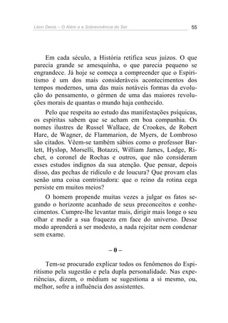 Léon Denis – O Além e a Sobrevivência do Ser 55
Em cada século, a História retifica seus juízos. O que
parecia grande se amesquinha, o que parecia pequeno se
engrandece. Já hoje se começa a compreender que o Espiri-
tismo é um dos mais consideráveis acontecimentos dos
tempos modernos, uma das mais notáveis formas da evolu-
ção do pensamento, o gérmen de uma das maiores revolu-
ções morais de quantas o mundo haja conhecido.
Pelo que respeita ao estudo das manifestações psíquicas,
os espíritas sabem que se acham em boa companhia. Os
nomes ilustres de Russel Wallace, de Crookes, de Robert
Hare, de Wagner, de Flammarion, de Myers, de Lombroso
são citados. Vêem-se também sábios como o professor Bar-
lett, Hyslop, Morselli, Botazzi, William James, Lodge, Ri-
chet, o coronel de Rochas e outros, que não consideram
esses estudos indignos da sua atenção. Que pensar, depois
disso, das pechas de ridículo e de loucura? Que provam elas
senão uma coisa contristadora: que o reino da rotina cega
persiste em muitos meios?
O homem propende muitas vezes a julgar os fatos se-
gundo o horizonte acanhado de seus preconceitos e conhe-
cimentos. Cumpre-lhe levantar mais, dirigir mais longe o seu
olhar e medir a sua fraqueza em face do universo. Desse
modo aprenderá a ser modesto, a nada rejeitar nem condenar
sem exame.
– 0 –
Tem-se procurado explicar todos os fenômenos do Espi-
ritismo pela sugestão e pela dupla personalidade. Nas expe-
riências, dizem, o médium se sugestiona a si mesmo, ou,
melhor, sofre a influência dos assistentes.
 