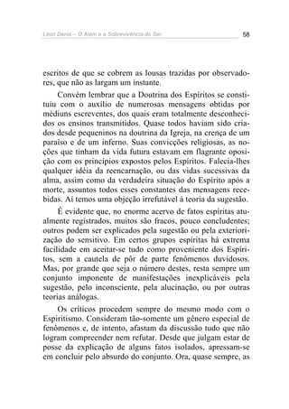 Léon Denis – O Além e a Sobrevivência do Ser 58
escritos de que se cobrem as lousas trazidas por observado-
res, que não as largam um instante.
Convém lembrar que a Doutrina dos Espíritos se consti-
tuiu com o auxílio de numerosas mensagens obtidas por
médiuns escreventes, dos quais eram totalmente desconheci-
dos os ensinos transmitidos. Quase todos haviam sido cria-
dos desde pequeninos na doutrina da Igreja, na crença de um
paraíso e de um inferno. Suas convicções religiosas, as no-
ções que tinham da vida futura estavam em flagrante oposi-
ção com os princípios expostos pelos Espíritos. Falecia-lhes
qualquer idéia da reencarnação, ou das vidas sucessivas da
alma, assim como da verdadeira situação do Espírito após a
morte, assuntos todos esses constantes das mensagens rece-
bidas. Aí temos uma objeção irrefutável à teoria da sugestão.
É evidente que, no enorme acervo de fatos espíritas atu-
almente registrados, muitos são fracos, pouco concludentes;
outros podem ser explicados pela sugestão ou pela exteriori-
zação do sensitivo. Em certos grupos espíritas há extrema
facilidade em aceitar-se tudo como proveniente dos Espíri-
tos, sem a cautela de pôr de parte fenômenos duvidosos.
Mas, por grande que seja o número destes, resta sempre um
conjunto imponente de manifestações inexplicáveis pela
sugestão, pelo inconsciente, pela alucinação, ou por outras
teorias análogas.
Os críticos procedem sempre do mesmo modo com o
Espiritismo. Consideram tão-somente um gênero especial de
fenômenos e, de intento, afastam da discussão tudo que não
logram compreender nem refutar. Desde que julgam estar de
posse da explicação de alguns fatos isolados, apressam-se
em concluir pelo absurdo do conjunto. Ora, quase sempre, as
 