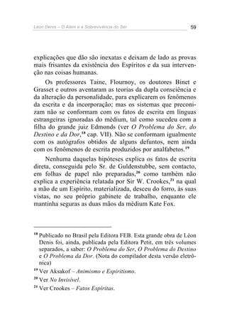Léon Denis – O Além e a Sobrevivência do Ser 59
explicações que dão são inexatas e deixam de lado as provas
mais frisantes da existência dos Espíritos e da sua interven-
ção nas coisas humanas.
Os professores Taine, Flournoy, os doutores Binet e
Grasset e outros aventaram as teorias da dupla consciência e
da alteração da personalidade, para explicarem os fenômenos
da escrita e da incorporação; mas os sistemas que preconi-
zam não se conformam com os fatos de escrita em línguas
estrangeiras ignoradas do médium, tal como sucedeu com a
filha do grande juiz Edmonds (ver O Problema do Ser, do
Destino e da Dor,18
cap. VII). Não se conformam igualmente
com os autógrafos obtidos de alguns defuntos, nem ainda
com os fenômenos de escrita produzidos por analfabetos.19
Nenhuma daquelas hipóteses explica os fatos de escrita
direta, conseguida pelo Sr. de Guldenstubbe, sem contacto,
em folhas de papel não preparadas,20
como também não
explica a experiência relatada por Sir W. Crookes,21
na qual
a mão de um Espírito, materializada, desceu do forro, às suas
vistas, no seu próprio gabinete de trabalho, enquanto ele
mantinha seguras as duas mãos da médium Kate Fox.
18
Publicado no Brasil pela Editora FEB. Esta grande obra de Léon
Denis foi, ainda, publicada pela Editora Petit, em três volumes
separados, a saber: O Problema do Ser, O Problema do Destino
e O Problema da Dor. (Nota do compilador desta versão eletrô-
nica)
19
Ver Aksakof – Animismo e Espiritismo.
20
Ver No Invisível.
21
Ver Crookes – Fatos Espíritas.
 