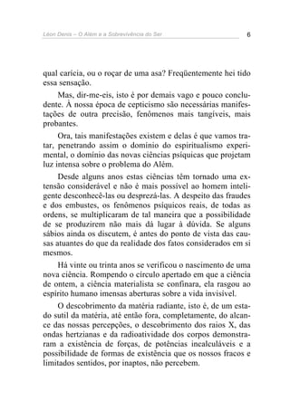 Léon Denis – O Além e a Sobrevivência do Ser 6
qual carícia, ou o roçar de uma asa? Freqüentemente hei tido
essa sensação.
Mas, dir-me-eis, isto é por demais vago e pouco conclu-
dente. À nossa época de cepticismo são necessárias manifes-
tações de outra precisão, fenômenos mais tangíveis, mais
probantes.
Ora, tais manifestações existem e delas é que vamos tra-
tar, penetrando assim o domínio do espiritualismo experi-
mental, o domínio das novas ciências psíquicas que projetam
luz intensa sobre o problema do Além.
Desde alguns anos estas ciências têm tornado uma ex-
tensão considerável e não é mais possível ao homem inteli-
gente desconhecê-las ou desprezá-las. A despeito das fraudes
e dos embustes, os fenômenos psíquicos reais, de todas as
ordens, se multiplicaram de tal maneira que a possibilidade
de se produzirem não mais dá lugar à dúvida. Se alguns
sábios ainda os discutem, é antes do ponto de vista das cau-
sas atuantes do que da realidade dos fatos considerados em si
mesmos.
Há vinte ou trinta anos se verificou o nascimento de uma
nova ciência. Rompendo o círculo apertado em que a ciência
de ontem, a ciência materialista se confinara, ela rasgou ao
espírito humano imensas aberturas sobre a vida invisível.
O descobrimento da matéria radiante, isto é, de um esta-
do sutil da matéria, até então fora, completamente, do alcan-
ce das nossas percepções, o descobrimento dos raios X, das
ondas hertzianas e da radioatividade dos corpos demonstra-
ram a existência de forças, de potências incalculáveis e a
possibilidade de formas de existência que os nossos fracos e
limitados sentidos, por inaptos, não percebem.
 