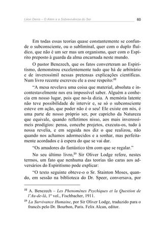 Léon Denis – O Além e a Sobrevivência do Ser 60
Em todas essas teorias quase constantemente se confun-
de o subconsciente, ou o subliminal, quer com o duplo fluí-
dico, que não é um ser mas um organismo, quer com o Espí-
rito preposto à guarda da alma encarnada neste mundo.
O pastor Benezech, que os fatos converteram ao Espiri-
tismo, demonstrou excelentemente tudo que há de arbitrário
e de inverossímil nessas pretensas explicações científicas.
Num livro recente escreveu ele a esse respeito:22
“A mesa revelava uma coisa que material, absoluta e in-
contestavelmente nos era impossível saber. Alguém a conhe-
cia em nosso lugar, pois que no-la dizia. A memória latente
não teve possibilidade de intervir e, se só o subconsciente
esteve em ação, que poder não é o seu! Ele existe em nós, é
uma parte de nosso próprio ser, por capricho da Natureza
que equivale, quando refletimos nisso, aos mais inverossí-
meis prodígios: pensa, concebe projetos, executa-os, tudo à
nossa revelia, e em seguida nos diz o que realizou, não
quando nos achamos adormecidos e a sonhar, mas perfeita-
mente acordados e à espera do que se vai dar.
“Os amadores do fantástico têm com que se regalar.”
No seu último livro,23
Sir Oliver Lodge refere, nestes
termos, um fato que nenhuma das teorias tão caras aos ad-
versários do Espiritismo pode explicar:
“O texto seguinte obteve-o o Sr. Stainton Moses, quan-
do, em sessão na biblioteca do Dr. Speer, conversava, por
22
A. Benezech – Les Phenomènes Psychiques et la Question de
l’Au-de-lá, 1º vol., Fischbacher, 1911.
23
La Survivance Humaine, por Sir Oliver Lodge, traduzido para o
francês pelo Dr. Bourbon, Paris. Felix Alcan, editor.
 