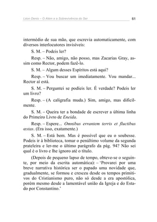 Léon Denis – O Além e a Sobrevivência do Ser 61
intermédio de sua mão, que escrevia automaticamente, com
diversos interlocutores invisíveis:
S. M. – Podeis ler?
Resp. – Não, amigo, não posso, mas Zacarias Gray, as-
sim como Rector, podem fazê-lo.
S. M. – Algum desses Espíritos está aqui?
Resp. – Vou buscar um imediatamente. Vou mandar...
Rector aí está.
S. M. – Perguntei se podíeis ler. É verdade? Podeis ler
um livro?
Resp. – (A caligrafia muda.) Sim, amigo, mas dificil-
mente.
S. M. – Queira ter a bondade de escrever a última linha
do Primeiro Livro de Eneida.
Resp. – Espere... Omnibus errantem terris et fluctibus
œstas. (Era isso, exatamente.)
S. M. – Está bem. Mas é possível que eu o soubesse.
Podeis ir à biblioteca, tomar o penúltimo volume da segunda
prateleira e ler-me o último parágrafo da pág. 94? Não sei
qual é o livro e lhe ignoro até o título.
(Depois de pequeno lapso de tempo, obteve-se o seguin-
te, por meio da escrita automática): – ‘Provarei por uma
breve narrativa histórica ser o papado uma novidade que,
gradualmente, se formou e cresceu desde os tempos primiti-
vos do Cristianismo puro, não só desde a era apostólica,
porém mesmo desde a lamentável união da Igreja e do Esta-
do por Constantino.’
 