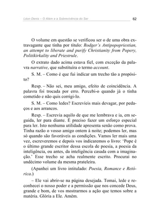 Léon Denis – O Além e a Sobrevivência do Ser 62
O volume em questão se verificou ser o de uma obra ex-
travagante que tinha por título: Rodger’s Antipopopriestian,
an attempt to liberate and purify Christianity from Popery,
Politikirkality and Priestrule.
O extrato dado acima estava fiel, com exceção da pala-
vra narrative, que substituíra o termo account.
S. M. – Como é que fui indicar um trecho tão a propósi-
to?
Resp. – Não sei, meu amigo, efeito de coincidência. A
palavra foi trocada por erro. Percebi-o quando já o tinha
cometido e não quis corrigi-lo.
S. M. – Como ledes? Escrevíeis mais devagar, por peda-
ços e aos arrancos.
Resp. – Escrevia aquilo de que me lembrava e ia, em se-
guida, ler para diante. É preciso fazer um esforço especial
para ler. Isto nenhuma utilidade apresenta senão como prova.
Tinha razão o vosso amigo ontem à noite; podemos ler, mas
só quando são favoráveis as condições. Vamos ler mais uma
vez, escreveremos e depois vos indicaremos o livro: ‘Pope é
o último grande escritor dessa escola de poesia, a poesia da
inteligência, ou antes, da inteligência casada com a imagina-
ção.’ Esse trecho se acha realmente escrito. Procurai no
undécimo volume da mesma prateleira.
(Apanhei um livro intitulado: Poesia, Romance e Retó-
rica.)
– Ele vai abrir-se na página desejada. Tomai, lede e re-
conhecei o nosso poder e a permissão que nos concede Deus,
grande e bom, de vos mostrarmos a ação que temos sobre a
matéria. Glória a Ele. Amém.
 