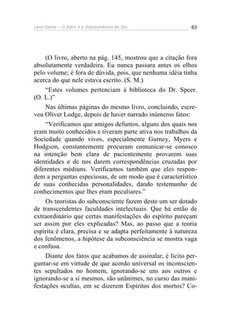Léon Denis – O Além e a Sobrevivência do Ser 63
(O livro, aberto na pág. 145, mostrou que a citação fora
absolutamente verdadeira. Eu nunca passara antes os olhos
pelo volume; é fora de dúvida, pois, que nenhuma idéia tinha
acerca do que nele estava escrito. (S. M.)
“Estes volumes pertenciam à biblioteca do Dr. Speer.
(O. L.)”
Nas últimas páginas do mesmo livro, concluindo, escre-
veu Oliver Lodge, depois de haver narrado inúmeros fatos:
“Verificamos que amigos defuntos, alguns dos quais nos
eram muito conhecidos e tiveram parte ativa nos trabalhos da
Sociedade quando vivos, especialmente Gurney, Myers e
Hodgson, constantemente procuram comunicar-se conosco
na intenção bem clara de pacientemente provarem suas
identidades e de nos darem correspondências cruzadas por
diferentes médiuns. Verificamos também que eles respon-
dem a perguntas especiosas, de um modo que é característico
de suas conhecidas personalidades, dando testemunho de
conhecimentos que lhes eram peculiares.”
Os teoristas do subconsciente fazem deste um ser dotado
de transcendentes faculdades intelectuais. Que há então de
extraordinário que certas manifestações do espírito pareçam
ser assim por eles explicadas? Mas, ao passo que a teoria
espírita é clara, precisa e se adapta perfeitamente à natureza
dos fenômenos, a hipótese da subconsciência se mostra vaga
e confusa.
Diante dos fatos que acabamos de assinalar, é lícito per-
guntar-se em virtude de que acordo universal os inconscien-
tes sepultados no homem, ignorando-se uns aos outros e
ignorando-se a si mesmos, são unânimes, no curso das mani-
festações ocultas, em se dizerem Espíritos dos mortos? Co-
 