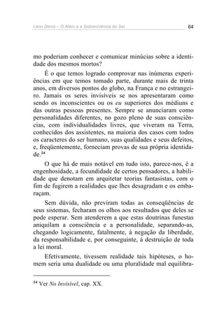 Léon Denis – O Além e a Sobrevivência do Ser 64
mo poderiam conhecer e comunicar minúcias sobre a identi-
dade dos mesmos mortos?
É o que temos logrado comprovar nas inúmeras experi-
ências em que temos tomado parte, durante mais de trinta
anos, em diversos pontos do globo, na França e no estrangei-
ro. Jamais os seres invisíveis se nos apresentaram como
sendo os inconscientes ou os eu superiores dos médiuns e
das outras pessoas presentes. Sempre se anunciaram como
personalidades diferentes, no gozo pleno de suas consciên-
cias, com individualidades livres, que viveram na Terra,
conhecidos dos assistentes, na maioria dos casos com todos
os caracteres do ser humano, suas qualidades e seus defeitos,
e, freqüentemente, forneciam provas de sua própria identida-
de.24
O que há de mais notável em tudo isto, parece-nos, é a
engenhosidade, a fecundidade de certos pensadores, a habili-
dade que denotam em arquitetar teorias fantasistas, com o
fim de fugirem a realidades que lhes desagradam e os emba-
raçam.
Sem dúvida, não previram todas as conseqüências de
seus sistemas, fecharam os olhos aos resultados que deles se
pode esperar. Sem atenderem a que estas doutrinas funestas
aniquilam a consciência e a personalidade, separando-as,
chegando logicamente, fatalmente, à negação da liberdade,
da responsabilidade e, por conseguinte, à destruição de toda
a lei moral.
Efetivamente, tivessem realidade tais hipóteses, o ho-
mem seria uma dualidade ou uma pluralidade mal equilibra-
24
Ver No Invisível, cap. XX.
 