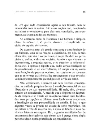 Léon Denis – O Além e a Sobrevivência do Ser 65
da, em que cada consciência agiria a seu talante, sem se
incomodar com as outras. São essas noções que, penetrando
nas almas e tornando-se para elas uma convicção, um argu-
mento, as levam a todos os excessos.
Ao contrário, tudo na Natureza e no homem é simples,
claro, harmônico e só parece obscuro e complicado por
efeito do espírito de sistema.
Do exame atento, do estudo constante e aprofundado do
ser humano, uma coisa resulta: a existência, em nós, de três
elementos, que são o corpo físico, o corpo fluídico ou peris-
pírito e, enfim, a alma ou espírito. Aquilo a que chamam o
inconsciente, a segunda pessoa, o eu superior, a policonsci-
ência, etc., é apenas o espírito que, dadas certas condições de
desprendimento e de clarividência, vê surgir em si, como
manifestação de poderes ocultos, um conjunto de recursos
que as anteriores existências lhe armazenaram e que se acha-
vam momentaneamente escondidos sob o véu da carne.
Não, certamente, o homem não tem diversas consciên-
cias. A unidade psíquica do ser é condição essencial de sua
liberdade e de sua responsabilidade. Há nele, sim, diversos
estados de consciência. À medida que o Espírito se despren-
de da matéria e se liberta do envoltório carnal, suas faculda-
des, suas percepções se dilatam, suas lembranças despertam,
a irradiação da sua personalidade se amplia. É isso o que
algumas vezes se produz no estado de sono magnético. Em
tal estado o véu da matéria cai, a alma se liberta e suas po-
tências latentes ressurgem. Daí, algumas manifestações de
uma mesma inteligência, que deram azo à crença numa dupla
personalidade, numa pluralidade de consciências.
 