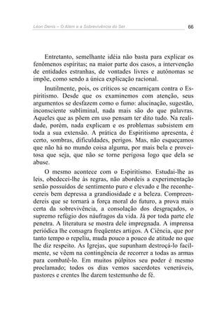 Léon Denis – O Além e a Sobrevivência do Ser 66
Entretanto, semelhante idéia não basta para explicar os
fenômenos espíritas; na maior parte dos casos, a intervenção
de entidades estranhas, de vontades livres e autônomas se
impõe, como sendo a única explicação racional.
Inutilmente, pois, os críticos se encarniçam contra o Es-
piritismo. Desde que os examinemos com atenção, seus
argumentos se desfazem como o fumo: alucinação, sugestão,
inconsciente subliminal, nada mais são do que palavras.
Aqueles que as põem em uso pensam ter dito tudo. Na reali-
dade, porém, nada explicam e os problemas subsistem em
toda a sua extensão. A prática do Espiritismo apresenta, é
certo, sombras, dificuldades, perigos. Mas, não esqueçamos
que não há no mundo coisa alguma, por mais bela e provei-
tosa que seja, que não se torne perigosa logo que dela se
abuse.
O mesmo acontece com o Espiritismo. Estudai-lhe as
leis, obedecei-lhe às regras, não abordeis a experimentação
senão possuídos de sentimento puro e elevado e lhe reconhe-
cereis bem depressa a grandiosidade e a beleza. Compreen-
dereis que se tornará a força moral do futuro, a prova mais
certa da sobrevivência, a consolação dos desgraçados, o
supremo refúgio dos náufragos da vida. Já por toda parte ele
penetra. A literatura se mostra dele impregnada. A imprensa
periódica lhe consagra freqüentes artigos. A Ciência, que por
tanto tempo o repeliu, muda pouco a pouco de atitude no que
lhe diz respeito. As Igrejas, que supunham destroçá-lo facil-
mente, se vêem na contingência de recorrer a todas as armas
para combatê-lo. Em muitos púlpitos seu poder é mesmo
proclamado; todos os dias vemos sacerdotes veneráveis,
pastores e crentes lhe darem testemunho de fé.
 