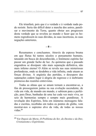 Léon Denis – O Além e a Sobrevivência do Ser 67
Ele triunfará, pois que é a verdade e à verdade nada po-
de resistir. Seria tão difícil deter a marcha dos astros, parali-
sar o movimento da Terra, quanto obstar aos progressos
desta verdade que se revelou ao mundo e fazer que os ho-
mens regredissem às suas dúvidas, às suas incertezas, às suas
negações anteriores.
– 0 –
Resumamos e concluamos. Através da espessa bruma
em que flutua há tantos séculos o pensamento humano,
tateando em busca do desconhecido, o fenômeno espírita faz
passar um grande facho de luz. As quimeras que o passado
engendrou se dissipam: não mais separação definitiva, não
mais inferno eterno! O Além se revela nas suas misteriosas
profundezas, onde se desdobra a vida infinita, onde atuam as
forças divinas. A angústia das partidas, o desespero das
separações cedem lugar à alegria do regresso e à inebriante
promessa das reuniões entrevistas.
Todas as almas que se amam tornam a encontrar-se, a
fim de prosseguirem juntas na sua evolução ascendente, de
vida em vida, de mundo em mundo, e subirem para a perfei-
ção, para Deus, banhadas de uma luz cada vez mais viva, ao
seio de harmonias sempre e sempre mais grandiosas. A
revelação dos Espíritos, feita em inúmeras mensagens fala-
das e escritas, recebidas em todos os pontos do globo, vem
mostrar-nos o supremo alvo da vida, de todas as nossas
vidas.25
25
Ver Depois da Morte, O Problema do Ser, do Destino e da Dor,
Cristianismo e Espiritismo.
 