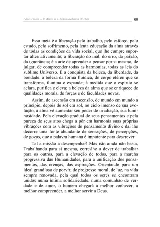 Léon Denis – O Além e a Sobrevivência do Ser 68
Essa meta é a liberação pelo trabalho, pelo esforço, pelo
estudo, pelo sofrimento, pela lenta educação da alma através
de todas as condições da vida social, que lhe cumpre supor-
tar alternativamente; a liberação do mal, do erro, da paixão,
da ignorância; é a arte de aprender a pensar por si mesmo, de
julgar, de compreender todas as harmonias, todas as leis do
sublime Universo. É a conquista da beleza, da liberdade, da
bondade: a beleza da forma fluídica, do corpo etéreo que se
transforma, ilumina e expande, à medida que o espírito se
aclara, purifica e eleva; a beleza da alma que se enriquece de
qualidades morais, de forças e de faculdades novas.
Assim, de ascensão em ascensão, de mundo em mundo a
princípio, depois de sol em sol, no ciclo imenso de sua evo-
lução, a alma vê aumentar seu poder de irradiação, sua lumi-
nosidade. Pela elevação gradual de seus pensamentos e pela
pureza de seus atos chega a pôr em harmonia suas próprias
vibrações com as vibrações do pensamento divino e daí lhe
decorre uma fonte abundante de sensações, de percepções,
de gozos, que a palavra humana é impotente para descrever.
Tal a missão a desempenhar! Mas isto ainda não basta.
Trabalhando para si mesma, corre-lhe o dever de trabalhar
para os outros, para a elevação de todos, para a marcha
progressiva das Humanidades, para a unificação dos pensa-
mentos, das crenças, das aspirações. Orientando para um
ideal grandioso de porvir, de progresso moral, de luz, na vida
sempre renovada, pela qual todos os seres se encontram
unidos numa íntima solidariedade, numa comunhão de ver-
dade e de amor, o homem chegará a melhor conhecer, a
melhor compreender, a melhor servir a Deus.
 