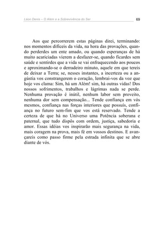 Léon Denis – O Além e a Sobrevivência do Ser 69
Aos que percorrerem estas páginas direi, terminando:
nos momentos difíceis da vida, na hora das provações, quan-
do perderdes um ente amado, ou quando esperanças de há
muito acariciadas vierem a desfazer-se, quando ficardes sem
saúde e sentirdes que a vida se vai enfraquecendo aos poucos
e aproximando-se o derradeiro minuto, aquele em que tereis
de deixar a Terra; se, nesses instantes, a incerteza ou a an-
gústia vos constrangerem o coração, lembrai-vos da voz que
hoje vos clama: Sim, há um Além! sim, há outras vidas! Dos
nossos sofrimentos, trabalhos e lágrimas nada se perde.
Nenhuma provação é inútil, nenhum labor sem proveito,
nenhuma dor sem compensação... Tende confiança em vós
mesmos, confiança nas forças interiores que possuís, confi-
ança no futuro sem-fim que vos está reservado. Tende a
certeza de que há no Universo uma Potência soberana e
paternal, que tudo dispôs com ordem, justiça, sabedoria e
amor. Essas idéias vos inspirarão mais segurança na vida,
mais coragem na prova, mais fé em vossos destinos. E avan-
çareis como passo firme pela estrada infinita que se abre
diante de vós.
 