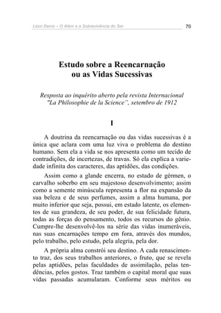 Léon Denis – O Além e a Sobrevivência do Ser 70
Estudo sobre a Reencarnação
ou as Vidas Sucessivas
Resposta ao inquérito aberto pela revista Internacional
"La Philosophie de la Science”, setembro de 1912
I
A doutrina da reencarnação ou das vidas sucessivas é a
única que aclara com uma luz viva o problema do destino
humano. Sem ela a vida se nos apresenta como um tecido de
contradições, de incertezas, de travas. Só ela explica a varie-
dade infinita dos caracteres, das aptidões, das condições.
Assim como a glande encerra, no estado de gérmen, o
carvalho soberbo em seu majestoso desenvolvimento; assim
como a semente minúscula representa a flor na expansão da
sua beleza e de seus perfumes, assim a alma humana, por
muito inferior que seja, possui, em estado latente, os elemen-
tos de sua grandeza, de seu poder, de sua felicidade futura,
todas as forças do pensamento, todos os recursos do gênio.
Cumpre-lhe desenvolvê-los na série das vidas inumeráveis,
nas suas encarnações tempo em fora, através dos mundos,
pelo trabalho, pelo estudo, pela alegria, pela dor.
A própria alma constrói seu destino. A cada renascimen-
to traz, dos seus trabalhos anteriores, o fruto, que se revela
pelas aptidões, pelas faculdades de assimilação, pelas ten-
dências, pelos gostos. Traz também o capital moral que suas
vidas passadas acumularam. Conforme seus méritos ou
 